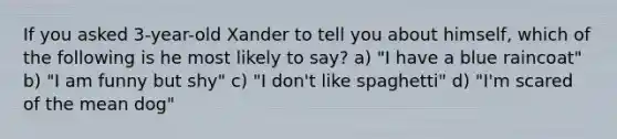 If you asked 3-year-old Xander to tell you about himself, which of the following is he most likely to say? a) "I have a blue raincoat" b) "I am funny but shy" c) "I don't like spaghetti" d) "I'm scared of the mean dog"