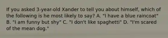 If you asked 3-year-old Xander to tell you about himself, which of the following is he most likely to say? A. "I have a blue raincoat" B. "I am funny but shy" C. "I don't like spaghetti" D. "I'm scared of the mean dog."