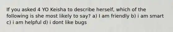 If you asked 4 YO Keisha to describe herself, which of the following is she most likely to say? a) I am friendly b) i am smart c) i am helpful d) i dont like bugs