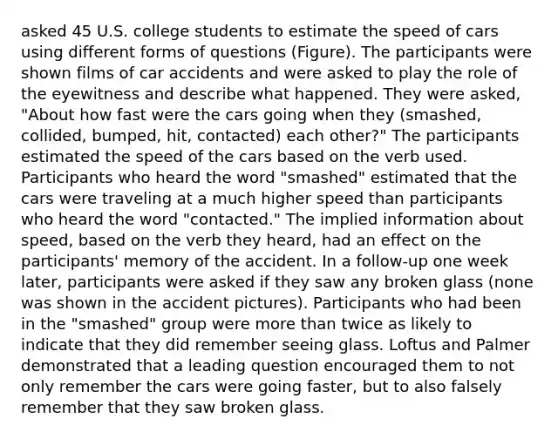 asked 45 U.S. college students to estimate the speed of cars using different forms of questions (Figure). The participants were shown films of car accidents and were asked to play the role of the eyewitness and describe what happened. They were asked, "About how fast were the cars going when they (smashed, collided, bumped, hit, contacted) each other?" The participants estimated the speed of the cars based on the verb used. Participants who heard the word "smashed" estimated that the cars were traveling at a much higher speed than participants who heard the word "contacted." The implied information about speed, based on the verb they heard, had an effect on the participants' memory of the accident. In a follow-up one week later, participants were asked if they saw any broken glass (none was shown in the accident pictures). Participants who had been in the "smashed" group were more than twice as likely to indicate that they did remember seeing glass. Loftus and Palmer demonstrated that a leading question encouraged them to not only remember the cars were going faster, but to also falsely remember that they saw broken glass.