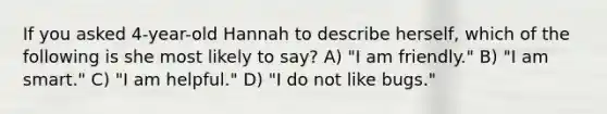 If you asked 4-year-old Hannah to describe herself, which of the following is she most likely to say? A) "I am friendly." B) "I am smart." C) "I am helpful." D) "I do not like bugs."