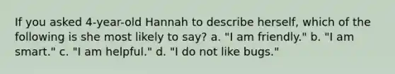 If you asked 4-year-old Hannah to describe herself, which of the following is she most likely to say? a. "I am friendly." b. "I am smart." c. "I am helpful." d. "I do not like bugs."