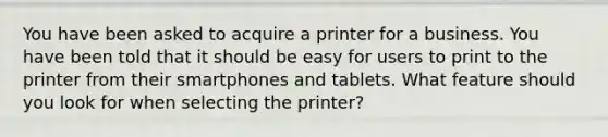 You have been asked to acquire a printer for a business. You have been told that it should be easy for users to print to the printer from their smartphones and tablets. What feature should you look for when selecting the printer?