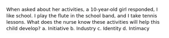 When asked about her activities, a 10-year-old girl responded, I like school. I play the flute in the school band, and I take tennis lessons. What does the nurse know these activities will help this child develop? a. Initiative b. Industry c. Identity d. Intimacy