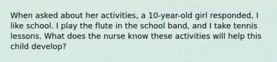 When asked about her activities, a 10-year-old girl responded, I like school. I play the flute in the school band, and I take tennis lessons. What does the nurse know these activities will help this child develop?