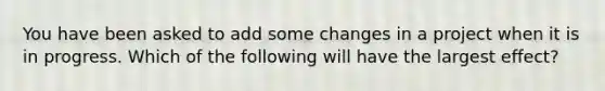 You have been asked to add some changes in a project when it is in progress. Which of the following will have the largest effect?