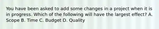 You have been asked to add some changes in a project when it is in progress. Which of the following will have the largest effect? A. Scope B. Time C. Budget D. Quality