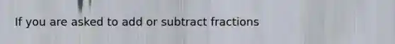 If you are asked to add or subtract fractions