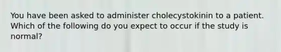 You have been asked to administer cholecystokinin to a patient. Which of the following do you expect to occur if the study is normal?