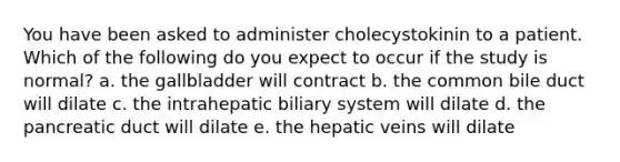 You have been asked to administer cholecystokinin to a patient. Which of the following do you expect to occur if the study is normal? a. the gallbladder will contract b. the common bile duct will dilate c. the intrahepatic biliary system will dilate d. the pancreatic duct will dilate e. the hepatic veins will dilate