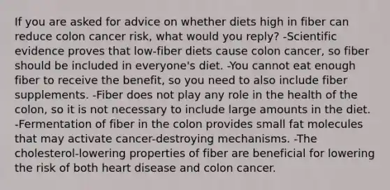 If you are asked for advice on whether diets high in fiber can reduce colon cancer risk, what would you reply?​ ​-Scientific evidence proves that low-fiber diets cause colon cancer, so fiber should be included in everyone's diet. ​-You cannot eat enough fiber to receive the benefit, so you need to also include fiber supplements. -​Fiber does not play any role in the health of the colon, so it is not necessary to include large amounts in the diet. -​Fermentation of fiber in the colon provides small fat molecules that may activate cancer-destroying mechanisms. ​-The cholesterol-lowering properties of fiber are beneficial for lowering the risk of both heart disease and colon cancer.