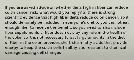 If you are asked advice on whether diets high in fiber can reduce colon cancer risk, what would you reply? a. there is strong scientific evidence that high-fiber diets reduce colon cancer, so it should definitely be included in everyone's diet b. you cannot eat enough fiber to receive the benefit, so you need to also include fiber supplements c. fiber does not play any role in the health of the colon so it is not necessary to eat large amounts in the diet d. Fiber in the colon provides short-chain fatty acids that provide energy to keep the colon cells healthy and resistant to chemical damage causing cell changes