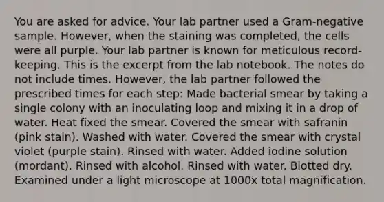 You are asked for advice. Your lab partner used a Gram-negative sample. However, when the staining was completed, the cells were all purple. Your lab partner is known for meticulous record-keeping. This is the excerpt from the lab notebook. The notes do not include times. However, the lab partner followed the prescribed times for each step: Made bacterial smear by taking a single colony with an inoculating loop and mixing it in a drop of water. Heat fixed the smear. Covered the smear with safranin (pink stain). Washed with water. Covered the smear with crystal violet (purple stain). Rinsed with water. Added iodine solution (mordant). Rinsed with alcohol. Rinsed with water. Blotted dry. Examined under a light microscope at 1000x total magnification.