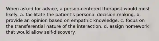 When asked for advice, a person-centered therapist would most likely: a. facilitate the patient's personal decision-making. b. provide an opinion based on empathic knowledge. c. focus on the transferential nature of the interaction. d. assign homework that would allow self-discovery.