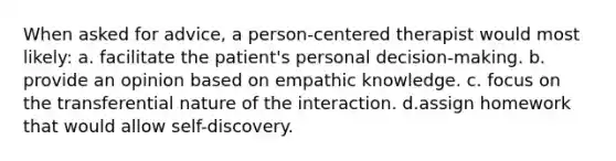 When asked for advice, a person-centered therapist would most likely: a. facilitate the patient's personal decision-making. b. provide an opinion based on empathic knowledge. c. focus on the transferential nature of the interaction. d.assign homework that would allow self-discovery.