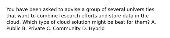 You have been asked to advise a group of several universities that want to combine research efforts and store data in the cloud. Which type of cloud solution might be best for them? A. Public B. Private C. Community D. Hybrid