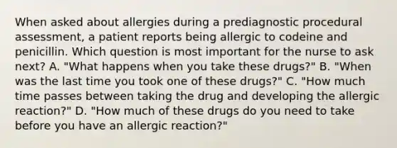 When asked about allergies during a prediagnostic procedural assessment, a patient reports being allergic to codeine and penicillin. Which question is most important for the nurse to ask next? A. "What happens when you take these drugs?" B. "When was the last time you took one of these drugs?" C. "How much time passes between taking the drug and developing the allergic reaction?" D. "How much of these drugs do you need to take before you have an allergic reaction?"