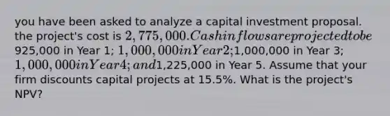 you have been asked to analyze a capital investment proposal. the project's cost is 2,775,000. Cash inflows are projected to be925,000 in Year 1; 1,000,000 in Year 2;1,000,000 in Year 3; 1,000,000 in Year 4; and1,225,000 in Year 5. Assume that your firm discounts capital projects at 15.5%. What is the project's NPV?