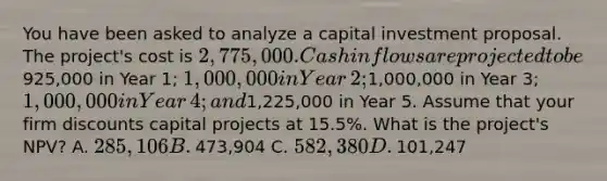 You have been asked to analyze a capital investment proposal. The​ project's cost is​ 2,775,000. Cash inflows are projected to be​925,000 in Year​ 1; 1,000,000 in Year​ 2;1,000,000 in Year​ 3; 1,000,000 in Year​ 4; and​1,225,000 in Year 5. Assume that your firm discounts capital projects at​ 15.5%. What is the​ project's NPV? A. ​285,106 B. ​473,904 C. ​582,380 D. ​101,247