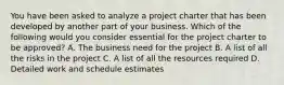 You have been asked to analyze a project charter that has been developed by another part of your business. Which of the following would you consider essential for the project charter to be approved? A. The business need for the project B. A list of all the risks in the project C. A list of all the resources required D. Detailed work and schedule estimates