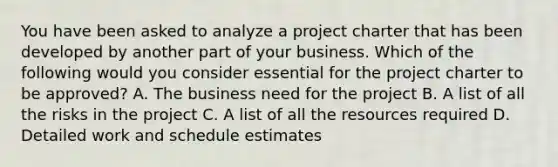 You have been asked to analyze a project charter that has been developed by another part of your business. Which of the following would you consider essential for the project charter to be approved? A. The business need for the project B. A list of all the risks in the project C. A list of all the resources required D. Detailed work and schedule estimates