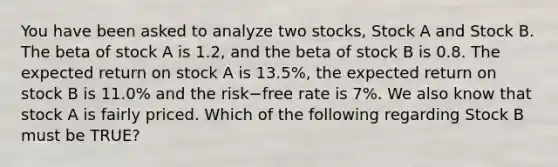 You have been asked to analyze two​ stocks, Stock A and Stock B. The beta of stock A is​ 1.2, and the beta of stock B is 0.8. The expected return on stock A is​ 13.5%, the expected return on stock B is​ 11.0% and the risk−free rate is​ 7%. We also know that stock A is fairly priced. Which of the following regarding Stock B must be​ TRUE?