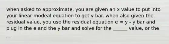 when asked to approximate, you are given an x value to put into your linear modeal equation to get y bar. when also given the residual value, you use the residual equation e = y - y bar and plug in the e and the y bar and solve for the ______ value, or the __