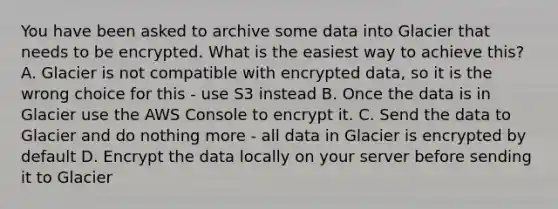 You have been asked to archive some data into Glacier that needs to be encrypted. What is the easiest way to achieve this? A. Glacier is not compatible with encrypted data, so it is the wrong choice for this - use S3 instead B. Once the data is in Glacier use the AWS Console to encrypt it. C. Send the data to Glacier and do nothing more - all data in Glacier is encrypted by default D. Encrypt the data locally on your server before sending it to Glacier