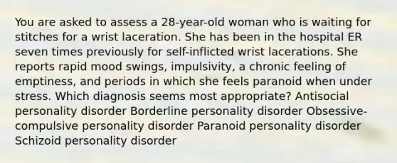 You are asked to assess a 28-year-old woman who is waiting for stitches for a wrist laceration. She has been in the hospital ER seven times previously for self-inflicted wrist lacerations. She reports rapid mood swings, impulsivity, a chronic feeling of emptiness, and periods in which she feels paranoid when under stress. Which diagnosis seems most appropriate? <a href='https://www.questionai.com/knowledge/kk2UpWTniM-antisocial-personality-disorder' class='anchor-knowledge'>antisocial personality disorder</a> <a href='https://www.questionai.com/knowledge/kk4xgH7DCL-borderline-personality-disorder' class='anchor-knowledge'>borderline personality disorder</a> Obsessive-compulsive personality disorder <a href='https://www.questionai.com/knowledge/kXvGJ2QS9C-paranoid-personality-disorder' class='anchor-knowledge'>paranoid personality disorder</a> Schizoid personality disorder