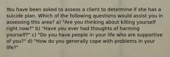 You have been asked to assess a client to determine if she has a suicide plan. Which of the following questions would assist you in assessing this area? a) "Are you thinking about killing yourself right now?" b) "Have you ever had thoughts of harming yourself?" c) "Do you have people in your life who are supportive of you?" d) "How do you generally cope with problems in your life?"