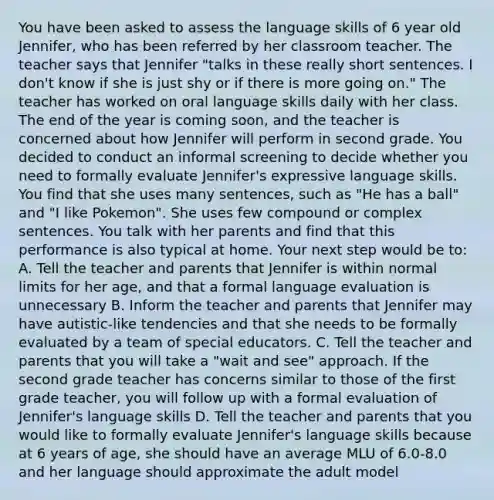 You have been asked to assess the language skills of 6 year old Jennifer, who has been referred by her classroom teacher. The teacher says that Jennifer "talks in these really short sentences. I don't know if she is just shy or if there is more going on." The teacher has worked on oral language skills daily with her class. The end of the year is coming soon, and the teacher is concerned about how Jennifer will perform in second grade. You decided to conduct an informal screening to decide whether you need to formally evaluate Jennifer's expressive language skills. You find that she uses many sentences, such as "He has a ball" and "I like Pokemon". She uses few compound or complex sentences. You talk with her parents and find that this performance is also typical at home. Your next step would be to: A. Tell the teacher and parents that Jennifer is within normal limits for her age, and that a formal language evaluation is unnecessary B. Inform the teacher and parents that Jennifer may have autistic-like tendencies and that she needs to be formally evaluated by a team of special educators. C. Tell the teacher and parents that you will take a "wait and see" approach. If the second grade teacher has concerns similar to those of the first grade teacher, you will follow up with a formal evaluation of Jennifer's language skills D. Tell the teacher and parents that you would like to formally evaluate Jennifer's language skills because at 6 years of age, she should have an average MLU of 6.0-8.0 and her language should approximate the adult model