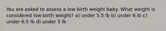 You are asked to assess a low birth weight baby. What weight is considered low-birth weight? a) under 5.5 lb b) under 6 lb c) under 6.5 lb d) under 5 lb