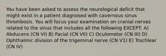 You have been asked to assess the neurological deficit that might exist in a patient diagnosed with cavernous sinus thrombosis. You will focus your examination on cranial nerves related to the sinus that includes all the following EXCEPT: A) Abducens (CN VI) B) Facial (CN VII) C) Oculomotor (CN III) D) Ophthalmic division of the trigeminal nerve (CN V1) E) Trochlear (CN IV)