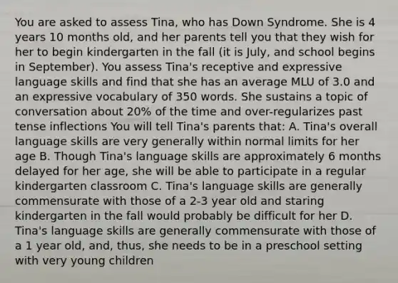 You are asked to assess Tina, who has Down Syndrome. She is 4 years 10 months old, and her parents tell you that they wish for her to begin kindergarten in the fall (it is July, and school begins in September). You assess Tina's receptive and expressive language skills and find that she has an average MLU of 3.0 and an expressive vocabulary of 350 words. She sustains a topic of conversation about 20% of the time and over-regularizes past tense inflections You will tell Tina's parents that: A. Tina's overall language skills are very generally within normal limits for her age B. Though Tina's language skills are approximately 6 months delayed for her age, she will be able to participate in a regular kindergarten classroom C. Tina's language skills are generally commensurate with those of a 2-3 year old and staring kindergarten in the fall would probably be difficult for her D. Tina's language skills are generally commensurate with those of a 1 year old, and, thus, she needs to be in a preschool setting with very young children