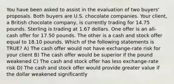 You have been asked to assist in the evaluation of two buyers' proposals. Both buyers are U.S. chocolate companies. Your client, a British chocolate company, is currently trading for 14.75 pounds. Sterling is trading at 1.67 dollars. One offer is an all-cash offer for 17.50 pounds. The other is a cash and stock offer equal to 18.10 pounds. Which of the following statements is TRUE? A) The cash offer would not have exchange-rate risk for your client B) The cash offer would be superior if the pound weakened C) The cash and stock offer has less exchange-rate risk D) The cash and stock offer would provide greater value if the dollar weakened significantly