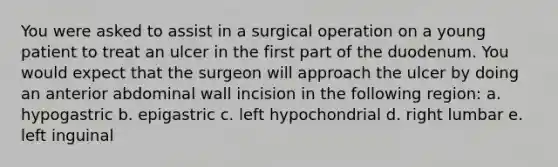 You were asked to assist in a surgical operation on a young patient to treat an ulcer in the first part of the duodenum. You would expect that the surgeon will approach the ulcer by doing an anterior abdominal wall incision in the following region: a. hypogastric b. epigastric c. left hypochondrial d. right lumbar e. left inguinal