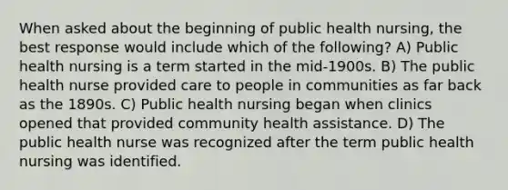 When asked about the beginning of public health nursing, the best response would include which of the following? A) Public health nursing is a term started in the mid-1900s. B) The public health nurse provided care to people in communities as far back as the 1890s. C) Public health nursing began when clinics opened that provided community health assistance. D) The public health nurse was recognized after the term public health nursing was identified.