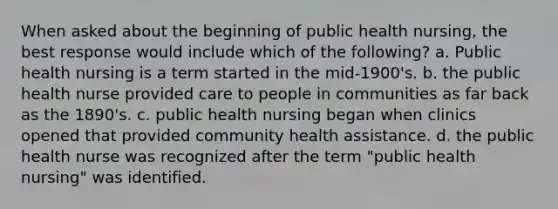 When asked about the beginning of public health nursing, the best response would include which of the following? a. Public health nursing is a term started in the mid-1900's. b. the public health nurse provided care to people in communities as far back as the 1890's. c. public health nursing began when clinics opened that provided community health assistance. d. the public health nurse was recognized after the term "public health nursing" was identified.