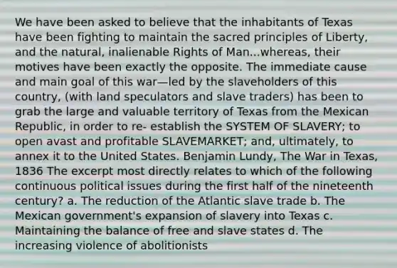 We have been asked to believe that the inhabitants of Texas have been fighting to maintain the sacred principles of Liberty, and the natural, inalienable Rights of Man...whereas, their motives have been exactly the opposite. The immediate cause and main goal of this war—led by the slaveholders of this country, (with land speculators and slave traders) has been to grab the large and valuable territory of Texas from the Mexican Republic, in order to re- establish the SYSTEM OF SLAVERY; to open avast and profitable SLAVEMARKET; and, ultimately, to annex it to the United States. Benjamin Lundy, The War in Texas, 1836 The excerpt most directly relates to which of the following continuous political issues during the first half of the nineteenth century? a. The reduction of the Atlantic slave trade b. The Mexican government's expansion of slavery into Texas c. Maintaining the balance of free and slave states d. The increasing violence of abolitionists