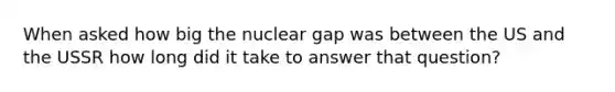 When asked how big the nuclear gap was between the US and the USSR how long did it take to answer that question?