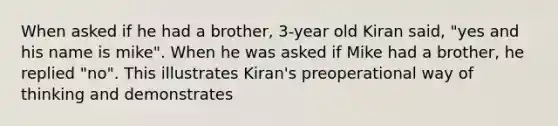 When asked if he had a brother, 3-year old Kiran said, "yes and his name is mike". When he was asked if Mike had a brother, he replied "no". This illustrates Kiran's preoperational way of thinking and demonstrates