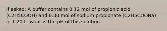 If asked: A buffer contains 0.12 mol of propionic acid (C2H5COOH) and 0.30 mol of sodium propionate (C2H5COONa) in 1.20 L. what is the pH of this solution.