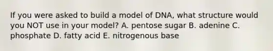 If you were asked to build a model of DNA, what structure would you NOT use in your model? A. pentose sugar B. adenine C. phosphate D. fatty acid E. nitrogenous base