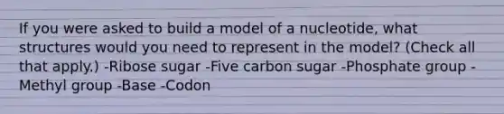 If you were asked to build a model of a nucleotide, what structures would you need to represent in the model? (Check all that apply.) -Ribose sugar -Five carbon sugar -Phosphate group -Methyl group -Base -Codon