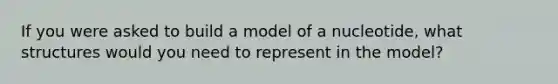 If you were asked to build a model of a nucleotide, what structures would you need to represent in the model?