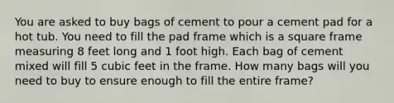 You are asked to buy bags of cement to pour a cement pad for a hot tub. You need to fill the pad frame which is a square frame measuring 8 feet long and 1 foot high. Each bag of cement mixed will fill 5 cubic feet in the frame. How many bags will you need to buy to ensure enough to fill the entire frame?