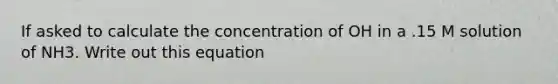 If asked to calculate the concentration of OH in a .15 M solution of NH3. Write out this equation