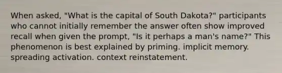 When asked, "What is the capital of South Dakota?" participants who cannot initially remember the answer often show improved recall when given the prompt, "Is it perhaps a man's name?" This phenomenon is best explained by priming. implicit memory. spreading activation. context reinstatement.