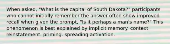 When asked, "What is the capital of South Dakota?" participants who cannot initially remember the answer often show improved recall when given the prompt, "Is it perhaps a man's name?" This phenomenon is best explained by implicit memory. context reinstatement. priming. spreading activation.