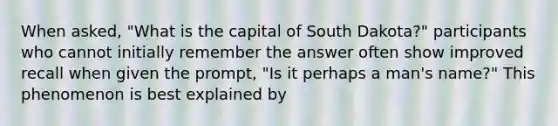 When asked, "What is the capital of South Dakota?" participants who cannot initially remember the answer often show improved recall when given the prompt, "Is it perhaps a man's name?" This phenomenon is best explained by